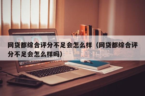 网贷都综合评分不足会怎么样（网贷都综合评分不足会怎么样吗）