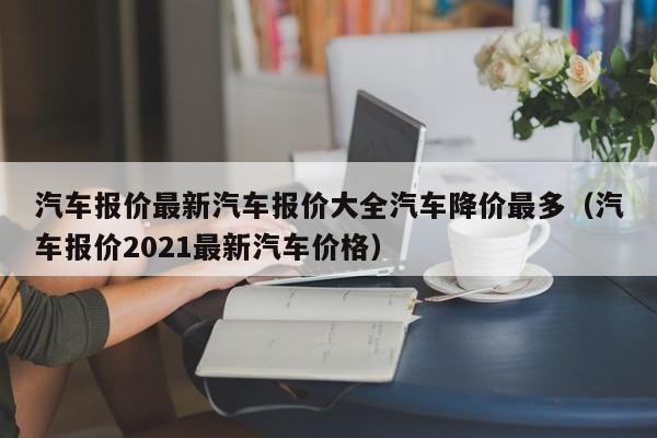 汽车报价最新汽车报价大全汽车降价最多（汽车报价2021最新汽车价格）