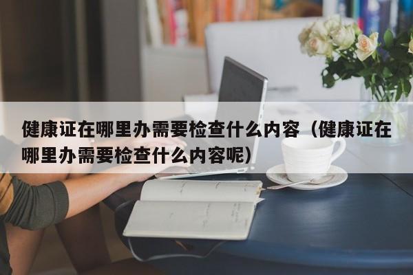 健康证在哪里办需要检查什么内容（健康证在哪里办需要检查什么内容呢）