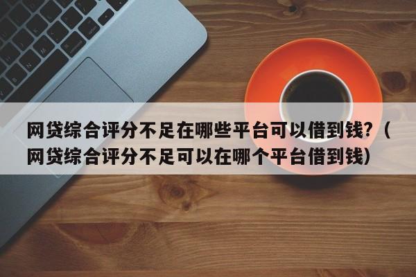 网贷综合评分不足在哪些平台可以借到钱?（网贷综合评分不足可以在哪个平台借到钱）