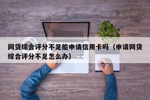 网贷综合评分不足能申请信用卡吗（申请网贷综合评分不足怎么办）