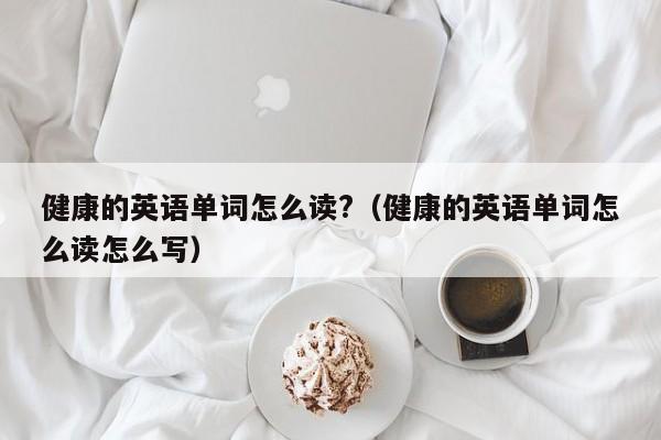 健康的英语单词怎么读?（健康的英语单词怎么读怎么写）