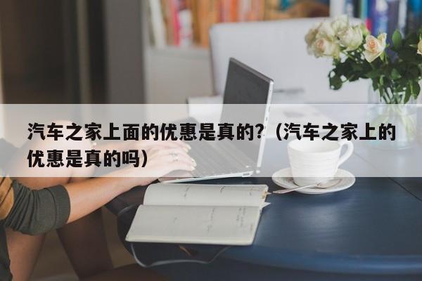 汽车之家上面的优惠是真的?（汽车之家上的优惠是真的吗）