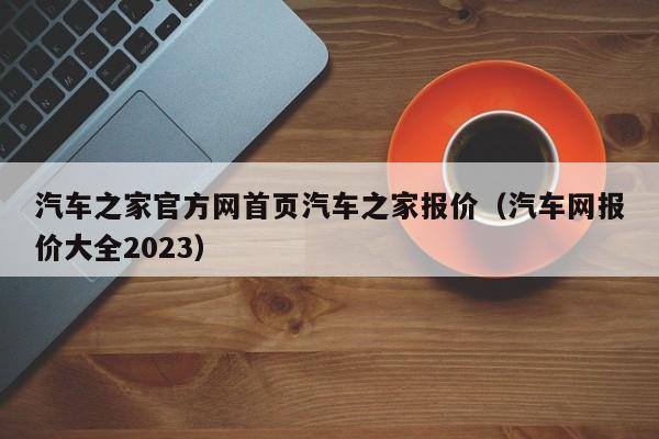 汽车之家官方网首页汽车之家报价（汽车网报价大全2023）