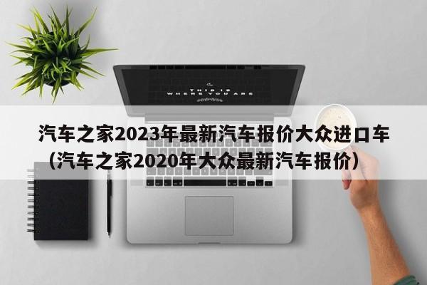 汽车之家2023年最新汽车报价大众进口车（汽车之家2020年大众最新汽车报价）