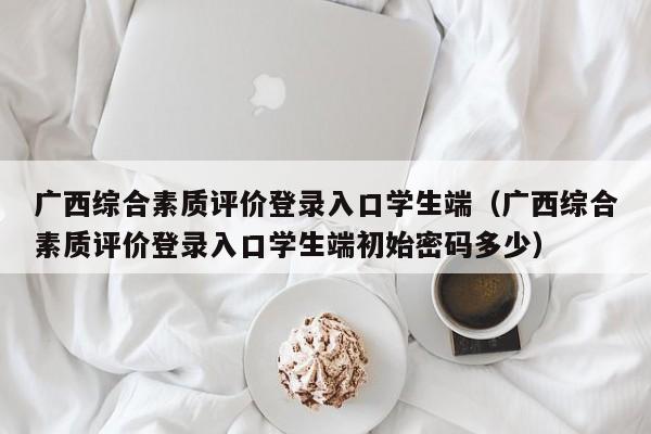 广西综合素质评价登录入口学生端（广西综合素质评价登录入口学生端初始密码多少）