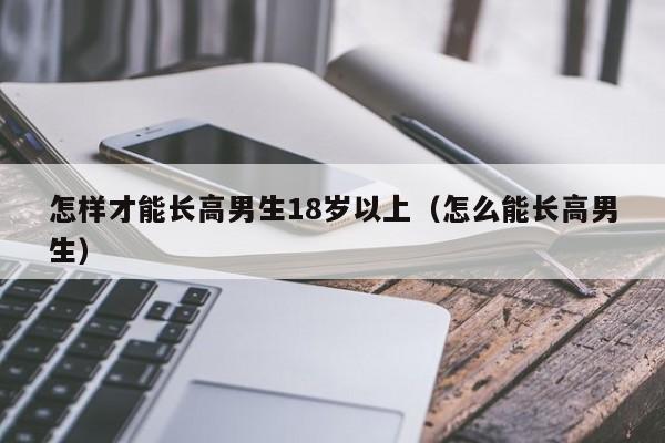 怎样才能长高男生18岁以上（怎么能长高男生）