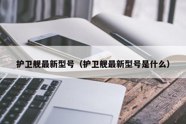 护卫舰最新型号（护卫舰最新型号是什么）