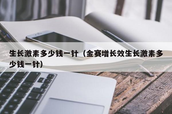 生长激素多少钱一针（金赛增长效生长激素多少钱一针）