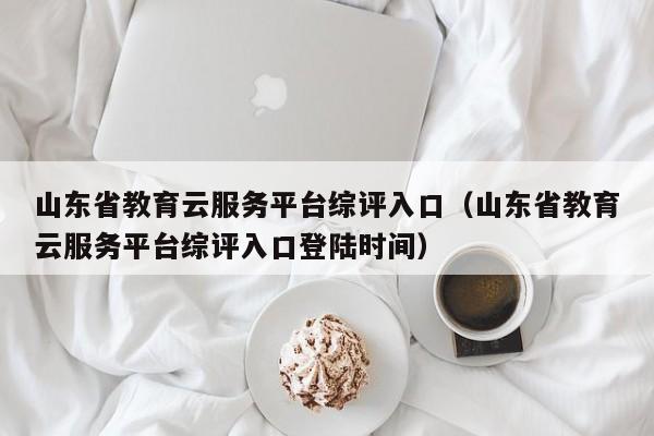 山东省教育云服务平台综评入口（山东省教育云服务平台综评入口登陆时间）