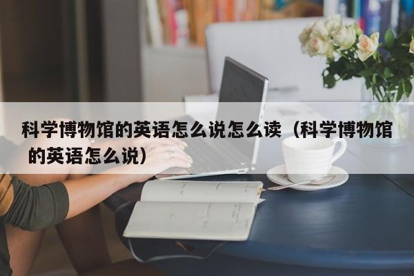 科学博物馆的英语怎么说怎么读（科学博物馆 的英语怎么说）