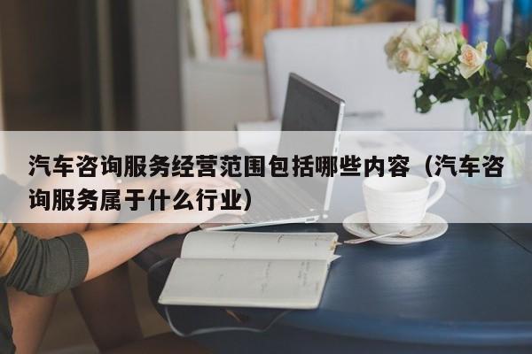 汽车咨询服务经营范围包括哪些内容（汽车咨询服务属于什么行业）