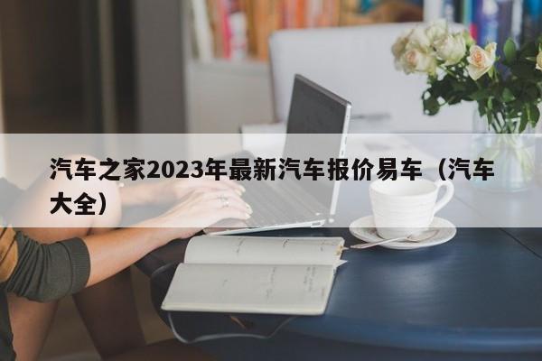 汽车之家2023年最新汽车报价易车（汽车大全）