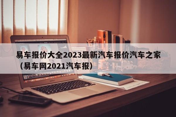 易车报价大全2023最新汽车报价汽车之家（易车网2021汽车报）