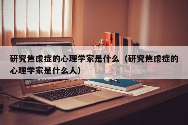 研究焦虑症的心理学家是什么（研究焦虑症的心理学家是什么人）