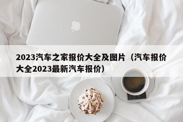 2023汽车之家报价大全及图片（汽车报价大全2023最新汽车报价）