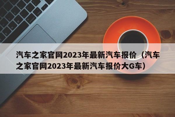 汽车之家官网2023年最新汽车报价（汽车之家官网2023年最新汽车报价大G车）