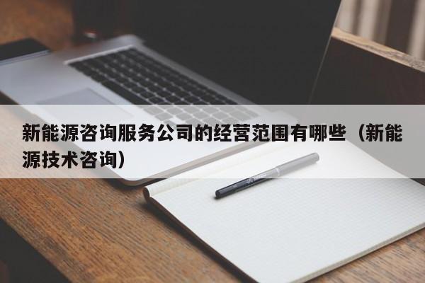 新能源咨询服务公司的经营范围有哪些（新能源技术咨询）