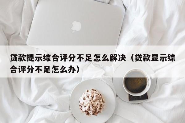 贷款提示综合评分不足怎么解决（贷款显示综合评分不足怎么办）