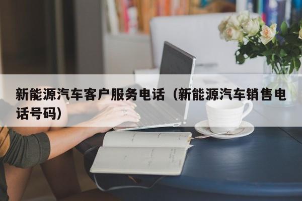 新能源汽车客户服务电话（新能源汽车销售电话号码）