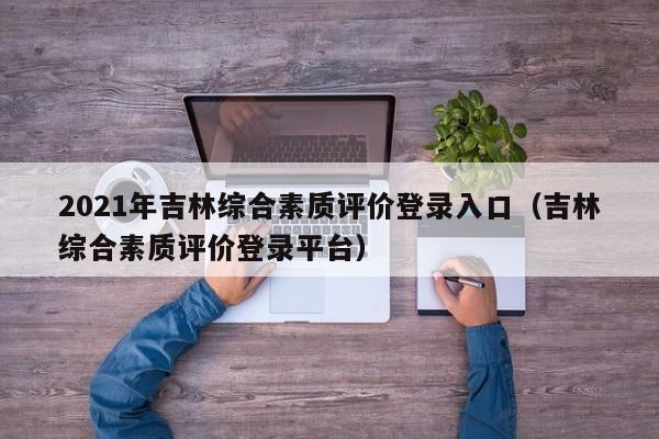 2021年吉林综合素质评价登录入口（吉林综合素质评价登录平台）