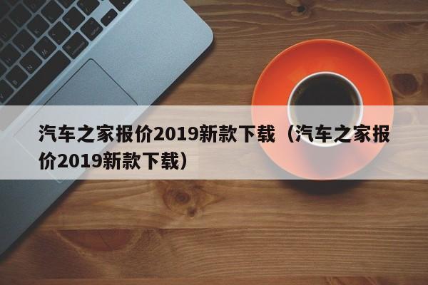 汽车之家报价2019新款下载（汽车之家报价2019新款下载）