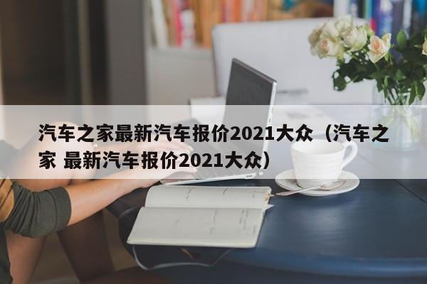 汽车之家最新汽车报价2021大众（汽车之家 最新汽车报价2021大众）