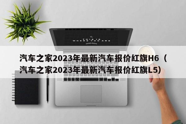 汽车之家2023年最新汽车报价红旗H6（汽车之家2023年最新汽车报价红旗L5）