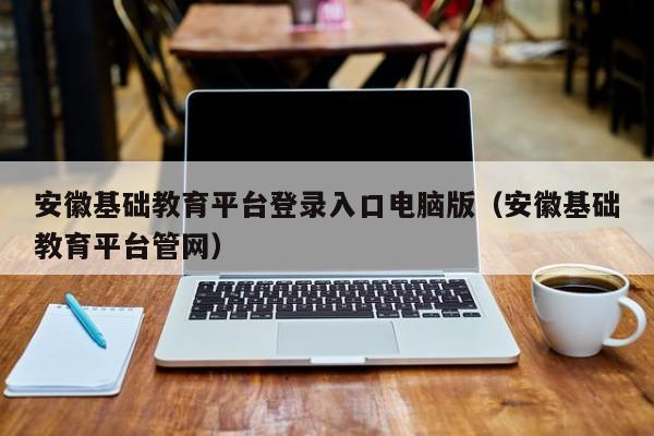 安徽基础教育平台登录入口电脑版（安徽基础教育平台管网）