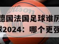 2024德国法国足球谁厉害(德法足球2024：哪个更强？)