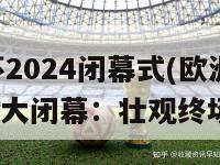 欧洲杯2024闭幕式(欧洲杯2024盛大闭幕：壮观终场狂欢)